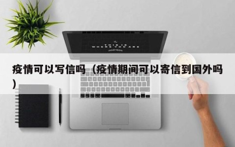 疫情可以写信吗（疫情期间可以寄信到国外吗）